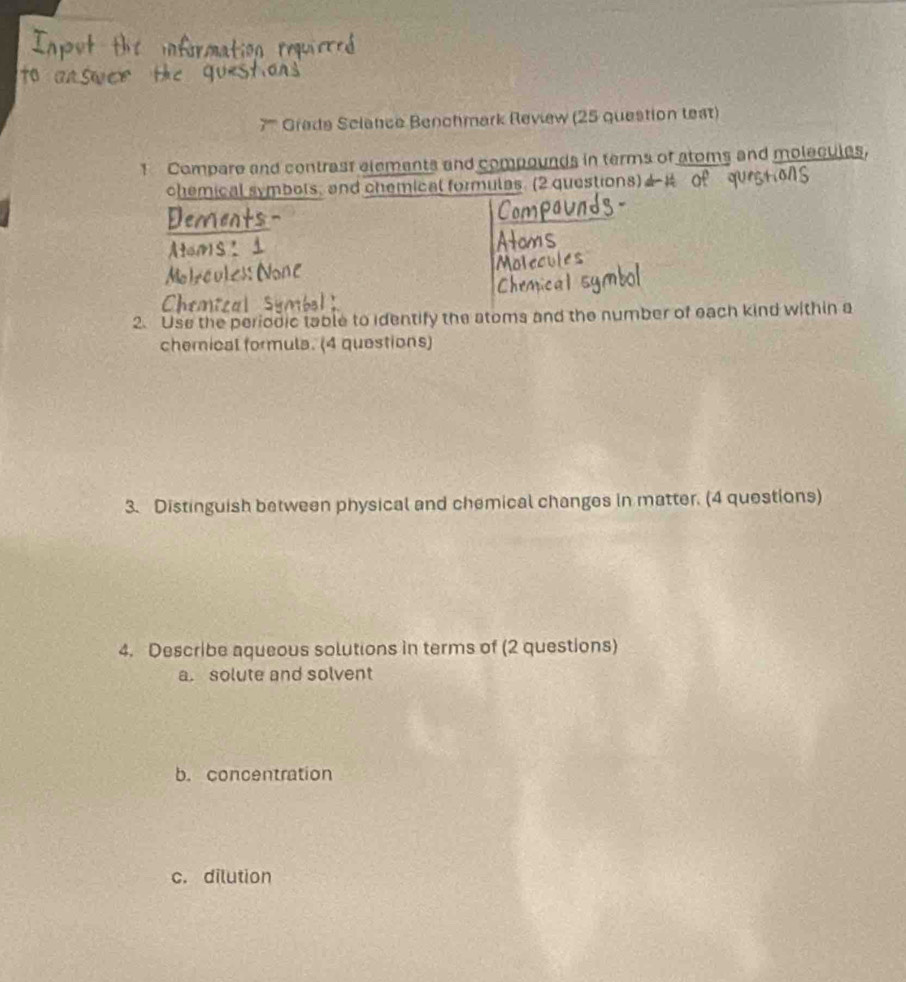 7'''' Grede Sciance Benchmark Review (25 question test) 
1 Compare and contrast elements and compounds in terms of atoms and molecules, 
chemical symbots, and chemical formulas. (2 questions) 
Den 
réules ( 
2. Use the periodic table to identify the atoms and the number of each kind within a 
chemical formula. (4 questions) 
3. Distinguish between physical and chemical changes in matter. (4 questions) 
4. Describe aqueous solutions in terms of (2 questions) 
a. solute and solvent 
b. concentration 
c. dilution