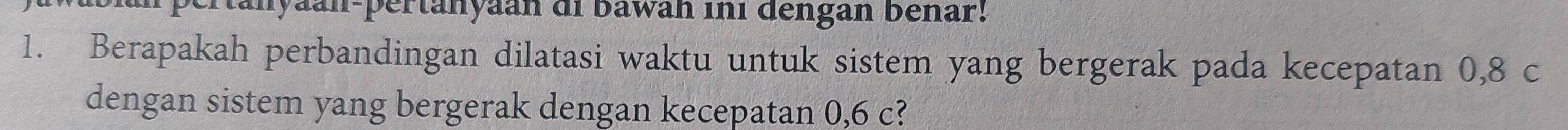 pertanyaan-pertanyaan di bawan ini dengan bénar! 
1. Berapakah perbandingan dilatasi waktu untuk sistem yang bergerak pada kecepatan 0,8 c
dengan sistem yang bergerak dengan kecepatan 0,6 c?