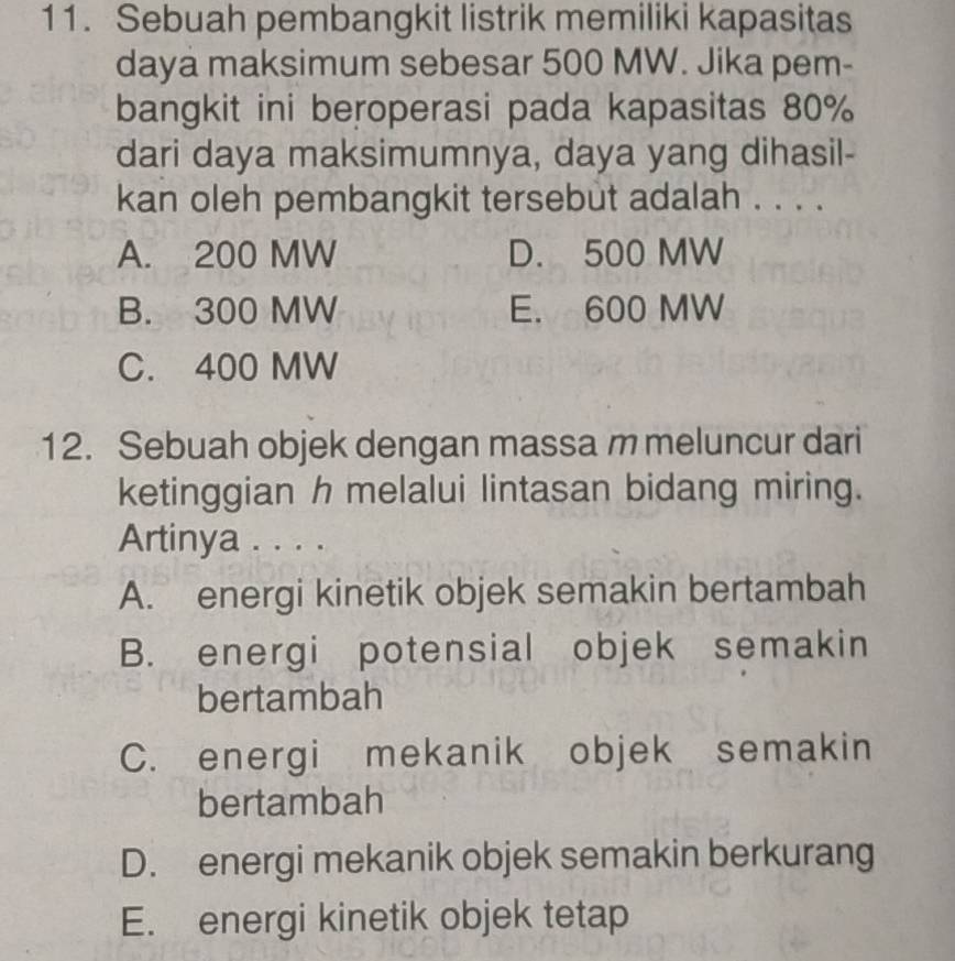 Sebuah pembangkit listrik memiliki kapasitas
daya maksimum sebesar 500 MW. Jika pem-
bangkit ini beroperasi pada kapasitas 80%
dari daya maksimumnya, daya yang dihasil-
kan oleh pembangkit tersebut adalah . . . .
A. 200 MW D. 500 MW
B. 300 MW E. 600 MW
C. 400 MW
12. Sebuah objek dengan massa m meluncur dari
ketinggian h melalui lintasan bidang miring.
Artinya . . . .
A. energi kinetik objek semakin bertambah
B. energi potensial objek semakin
bertambah
C. energi mekanik objek semakin
bertambah
D. energi mekanik objek semakin berkurang
E. energi kinetik objek tetap