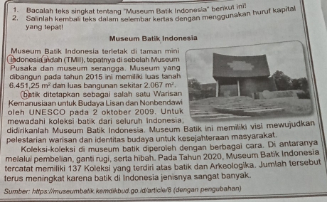 Bacalah teks singkat tentang ''Museum Batik Indonesia'' berikut ini! 
2. Salinlah kembali teks dalam selembar kertas dengan menggunakan huruf kapital 
yang tepat! 
Museum Batik Indonesia 
Museum Batik Indonesia terletak di taman mini 
indonesia indah (TMII), tepatnya di sebelah Museum 
Pusaka dan museum serangga. Museum yang 
dibangun pada tahun 2015 ini memiliki luas tana
6.451.25m^2 dan luas bangunan sekitar 2.067m^2. 
batik ditetapkan sebagai salah satu Warisa 
Kemanusiaan untuk Budaya Lisan dan Nonbendaw 
oleh UNESCO pada 2 oktober 2009. Untu 
mewadahi koleksi batik dari seluruh Indonesia, 
didirikanlah Museum Batik Indonesia. Museum Batik ini memiliki visī mewujudkan 
pelestarian warisan dan identitas budaya untuk kesejahteraan masyarakat. 
Koleksi-koleksi di museum batik diperoleh dengan berbagai cara. Di antaranya 
melalui pembelian, ganti rugi, serta hibah. Pada Tahun 2020, Museum Batik Indonesia 
tercatat memiliki 137 Koleksi yang terdiri atas batik dan Arkeologika. Jumlah tersebut 
terus meningkat karena batik di Indonesia jenisnya sangat banyak. 
Sumber: https://museumbatik.kemdikbud.go.id/article/8 (dengan pengubahan)