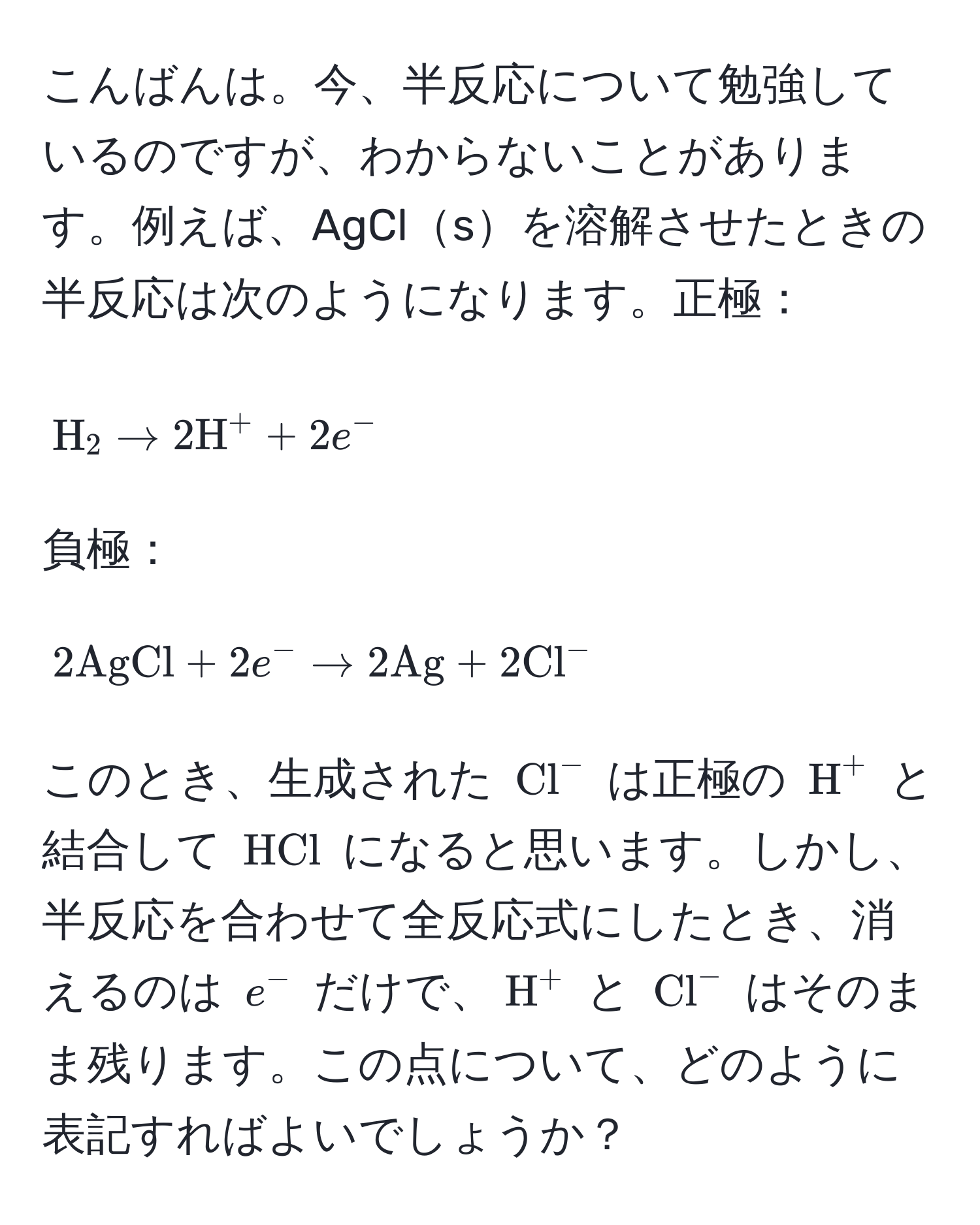 こんばんは。今、半反応について勉強しているのですが、わからないことがあります。例えば、AgClsを溶解させたときの半反応は次のようになります。正極： 
[
H_2 arrow 2H^(+ + 2e^-)
] 
負極： 
[
2AgCl + 2e^- arrow 2Ag + 2(Cl)^-
] 
このとき、生成された ((Cl)^-) は正極の (H^(+) と結合して (HCl)) になると思います。しかし、半反応を合わせて全反応式にしたとき、消えるのは (e^-) だけで、(H^+) と ((Cl)^-) はそのまま残ります。この点について、どのように表記すればよいでしょうか？