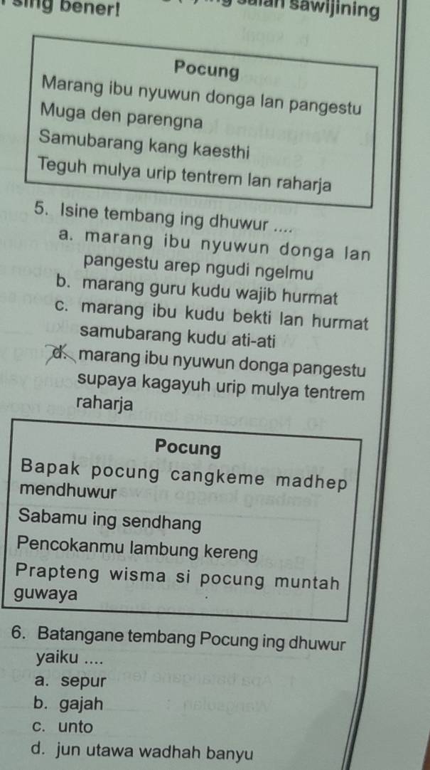 sing bener!
Saian sawijining
Pocung
Marang ibu nyuwun donga lan pangestu
Muga den parengna
Samubarang kang kaesthi
Teguh mulya urip tentrem lan raharja
5. Isine tembang ing dhuwur ....
a. marang ibu nyuwun donga lan
pangestu arep ngudi ngelmu
b. marang guru kudu wajib hurmat
c. marang ibu kudu bekti lan hurmat
samubarang kudu ati-ati
d.marang ibu nyuwun donga pangestu
supaya kagayuh urip mulya tentrem
raharja
Pocung
Bapak pocung cangkeme madhep
mendhuwur
Sabamu ing sendhang
Pencokanmu lambung kereng
Prapteng wisma si pocung muntah
guwaya
6. Batangane tembang Pocung ing dhuwur
yaiku ....
a. sepur
b. gajah
c. unto
d. jun utawa wadhah banyu