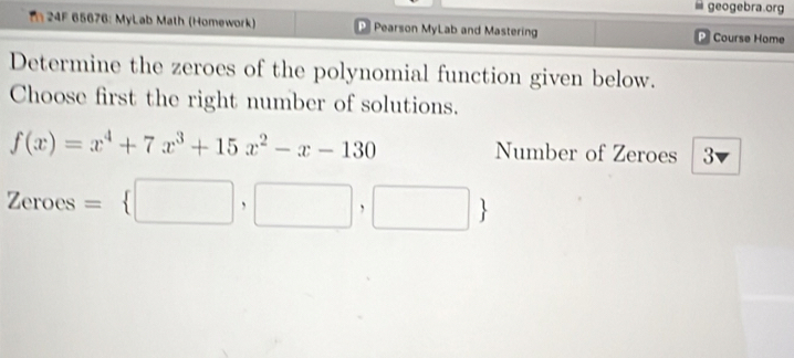 geogebra.org 
I 24F 65676: MyLab Math (Homework) P Pearson MyLab and Mastering Course Home 
Determine the zeroes of the polynomial function given below. 
Choose first the right number of solutions.
f(x)=x^4+7x^3+15x^2-x-130 Number of Zeroes 3
Zeroes= □ ,□ ,□ 