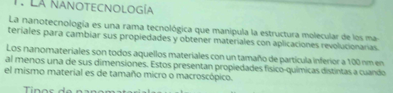 La NanoTECNOlogía 
La nanotecnología es una rama tecnológica que manipula la estructura molecular de los ma- 
teriales para cambiar sus propiedades y obtener materiales con aplicaciones revolucionarias. 
Los nanomateriales son todos aquellos materiales con un tamaño de partícula inferior a 100 nm en 
al menos una de sus dimensiones. Estos presentan propiedades físico-químicas distintas a cuando 
el mismo material es de tamaño micro o macroscópico.