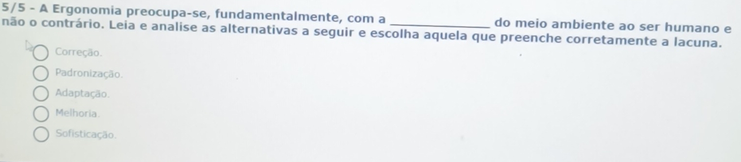 5/5 - A Ergonomia preocupa-se, fundamentalmente, com a do meio ambiente ao ser humano e
não o contrário. Leia e analise as alternativas a seguir e escolha aquela que preenche corretamente a lacuna.
Correção.
Padronização.
Adaptação.
Melhoria.
Sofisticação.