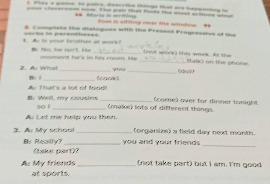 Play a game. In pairs, describe things that are happening in 
your ctessroom now. The pair that finds the most actions wins! 
66 Maria is writing. 
Tom is sitting near the window. 99 
B. Complete the dialogues with the Present Progressive of the 
verbs in parentheses. 
1. As is your brother at work? 
B: No, he isn't. He _(not work) this week. At the 
moment he's in his room. He _(talk) on the phone. 
2. As What _you _(do)? 
B: 1 _(cook) 
A: That's a lot of food! 
B: Well, my cousins _(come) over for dinner tonight 
so l_ (make) lots of different things. 
A: Let me help you then. 
3. A: My school_ (organize) a field day next month. 
B: Really? _you and your friends 
_ 
(take part)? 
A: My friends _(not take part) but I am. I'm good 
at sports.