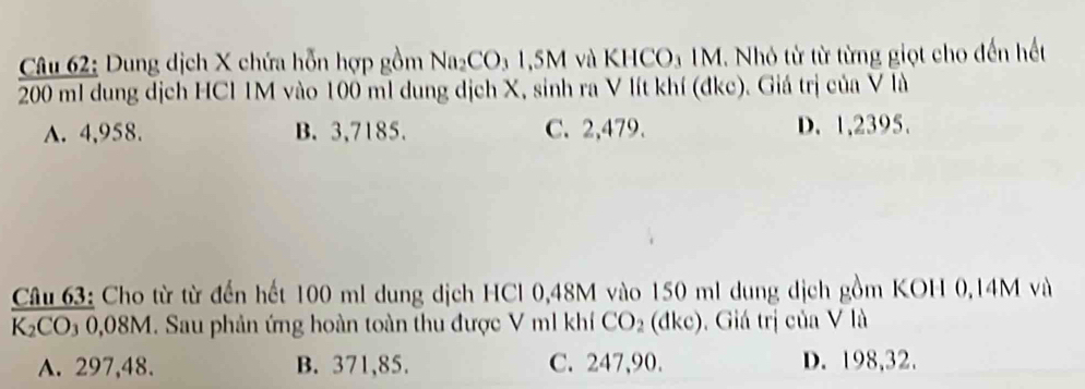 Dung dịch X chứa hỗn hợp gồm Na_2CO_31.5M và KHCO₃ 1M. Nhỏ từ từ từng giọt cho đến hết
200 ml dung dịch HCl 1M vào 100 ml dung dịch X, sinh ra V lít khí (đkc). Giá trị của V là
A. 4,958. B. 3,7185. C. 2,479. D. 1,2395.
Câu 63: Cho từ từ đến hết 100 ml dung dịch HCl 0,48M vào 150 ml dung dịch gồm KOH 0,14M và
K_2CO_30,08M. Sau phản ứng hoàn toàn thu được V m1 khí CO_2(dkc). Giá trị của V là
A. 297,48. B. 371,85. C. 247,90. D. 198,32.