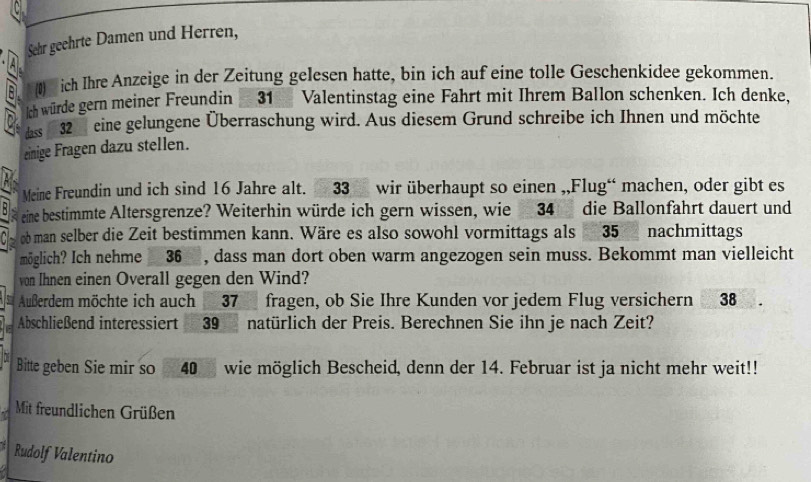 Sehr geehrte Damen und Herren, 
)ich Ihre Anzeige in der Zeitung gelesen hatte, bin ich auf eine tolle Geschenkidee gekommen. 
ch würde gern meiner Freundin 31 Valentinstag eine Fahrt mit Ihrem Ballon schenken. Ich denke, 
es 32 eine gelungene Überraschung wird. Aus diesem Grund schreibe ich Ihnen und möchte 
einige Fragen dazu stellen. 
Meine Freundin und ich sind 16 Jahre alt. 33 wir überhaupt so einen ,,Flug“ machen, oder gibt es 
eine bestimmte Altersgrenze? Weiterhin würde ich gern wissen, wie 34 die Ballonfahrt dauert und 
ob man selber die Zeit bestimmen kann. Wäre es also sowohl vormittags als 35 nachmittags 
möglich? Ich nehme 36 , dass man dort oben warm angezogen sein muss. Bekommt man vielleicht 
von Ihnen einen Overall gegen den Wind? 
Außerdem möchte ich auch 37 fragen, ob Sie Ihre Kunden vor jedem Flug versichern 38
Abschließend interessiert 39 natürlich der Preis. Berechnen Sie ihn je nach Zeit? 
Bitte geben Sie mir so 40 wie möglich Bescheid, denn der 14. Februar ist ja nicht mehr weit!! 
Mit freundlichen Grüßen 
Rudolf Valentino