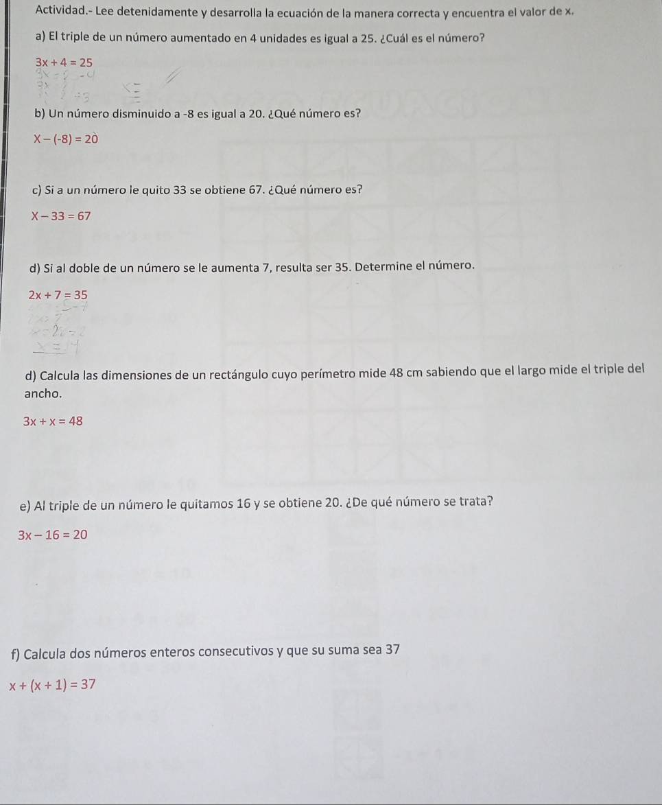 Actividad.- Lee detenidamente y desarrolla la ecuación de la manera correcta y encuentra el valor de x. 
a) El triple de un número aumentado en 4 unidades es igual a 25. ¿Cuál es el número?
3x+4=25
b) Un número disminuido a -8 es igual a 20. ¿Qué número es?
X-(-8)=20
c) Si a un número le quito 33 se obtiene 67. ¿Qué número es?
X-33=67
d) Si al doble de un número se le aumenta 7, resulta ser 35. Determine el número.
2x+7=35
d) Calcula las dimensiones de un rectángulo cuyo perímetro mide 48 cm sabiendo que el largo mide el triple del 
ancho.
3x+x=48
e) Al triple de un número le quitamos 16 y se obtiene 20. ¿De qué número se trata?
3x-16=20
f) Calcula dos números enteros consecutivos y que su suma sea 37
x+(x+1)=37