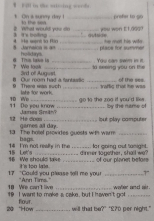 Fill in the missing words. 
t On a sunny day l _prefer to go 
to the sea 
2 What would you do _you won £1,000? 
a it's boiling _outside. 
4 He went to Rio .... he met his wife. 
5 Jamaica is an .... ,. place for summer 
holidays. 
6 This lake is _.__. . You can swim in it. 
7 We look .... to seeing you on the
3rd of August. 
8 Our room had a fantastic _of the sea. 
9 There was such _.. traffic that he was 
late for work. 
10 We go to the zoo if you'd like. 
11 Do you know _by the name of 
James Smith? 
12 He does _but play computer 
games all day. 
13 The hotel provides guests with warm_ 
bags. 
14 I'm not really in the _for going out tonight. 
15 Let's _dinner together, shall we? 
16 We should take _of our planet before 
it's too late. 
17 “Could you please tell me your _?" 
"Ann Tims." 
18 We can't live _water and air. 
19 I want to make a cake, but I haven't got_ 
flour. 
20 “How _will that be?” “ £70 per night.”