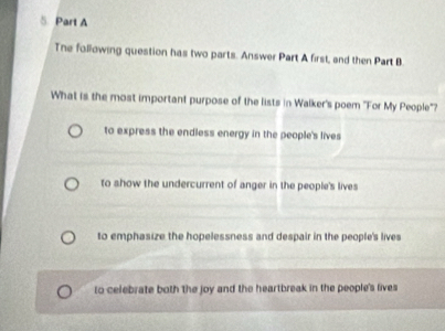 The following question has two parts. Answer Part A first, and then Part B
What is the most important purpose of the lists in Walker's poem 'For My People'?
to express the endless energy in the people's lives
to show the undercurrent of anger in the people's lives
to emphasize the hopelessness and despair in the people's lives
to celebrate both the joy and the heartbreak in the people's lives