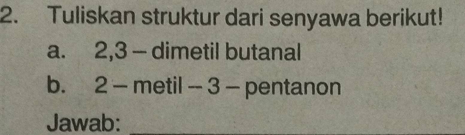 Tuliskan struktur dari senyawa berikut! 
a. 2, 3 - dimetil butanal 
b. 2 - metil - 3 - pentanon 
Jawab:_ 
_