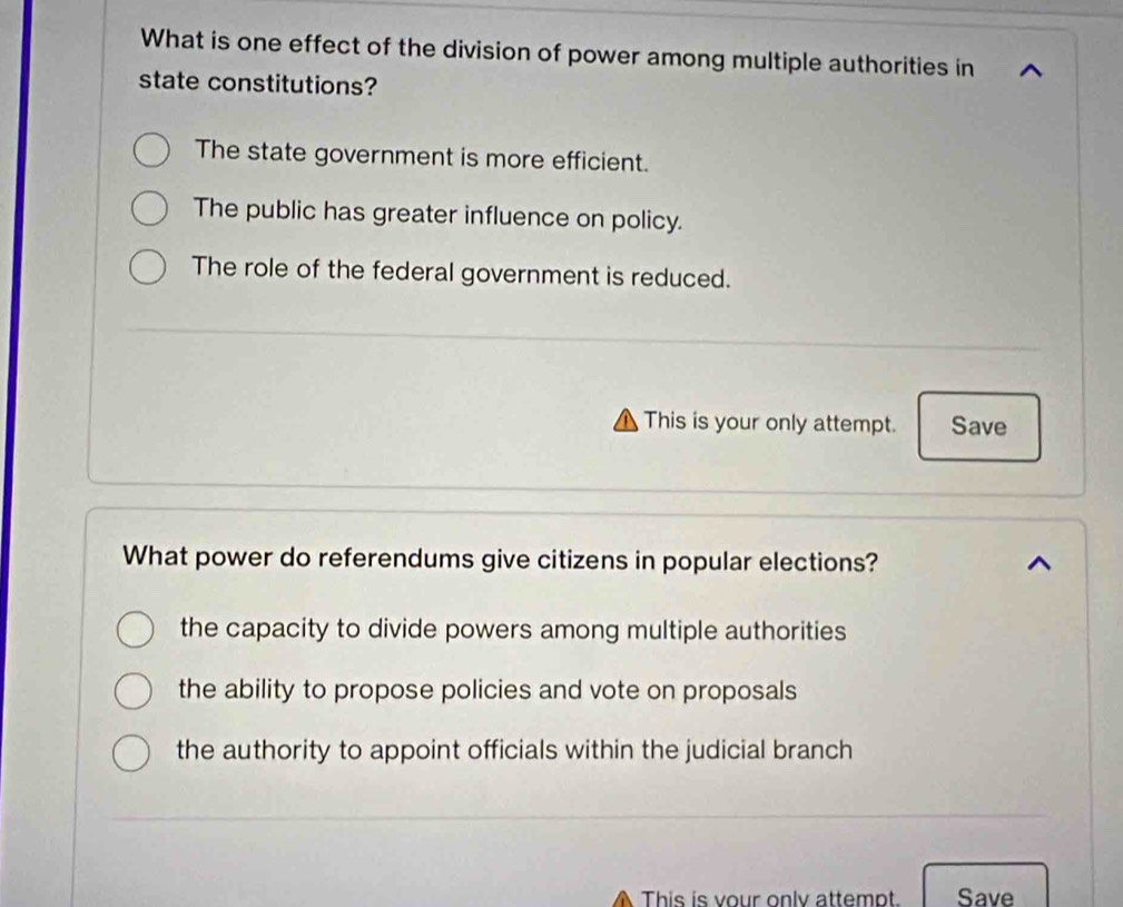 What is one effect of the division of power among multiple authorities in
state constitutions?
The state government is more efficient.
The public has greater influence on policy.
The role of the federal government is reduced.
This is your only attempt. Save
What power do referendums give citizens in popular elections?
the capacity to divide powers among multiple authorities
the ability to propose policies and vote on proposals
the authority to appoint officials within the judicial branch
This is vour only attempt. Save