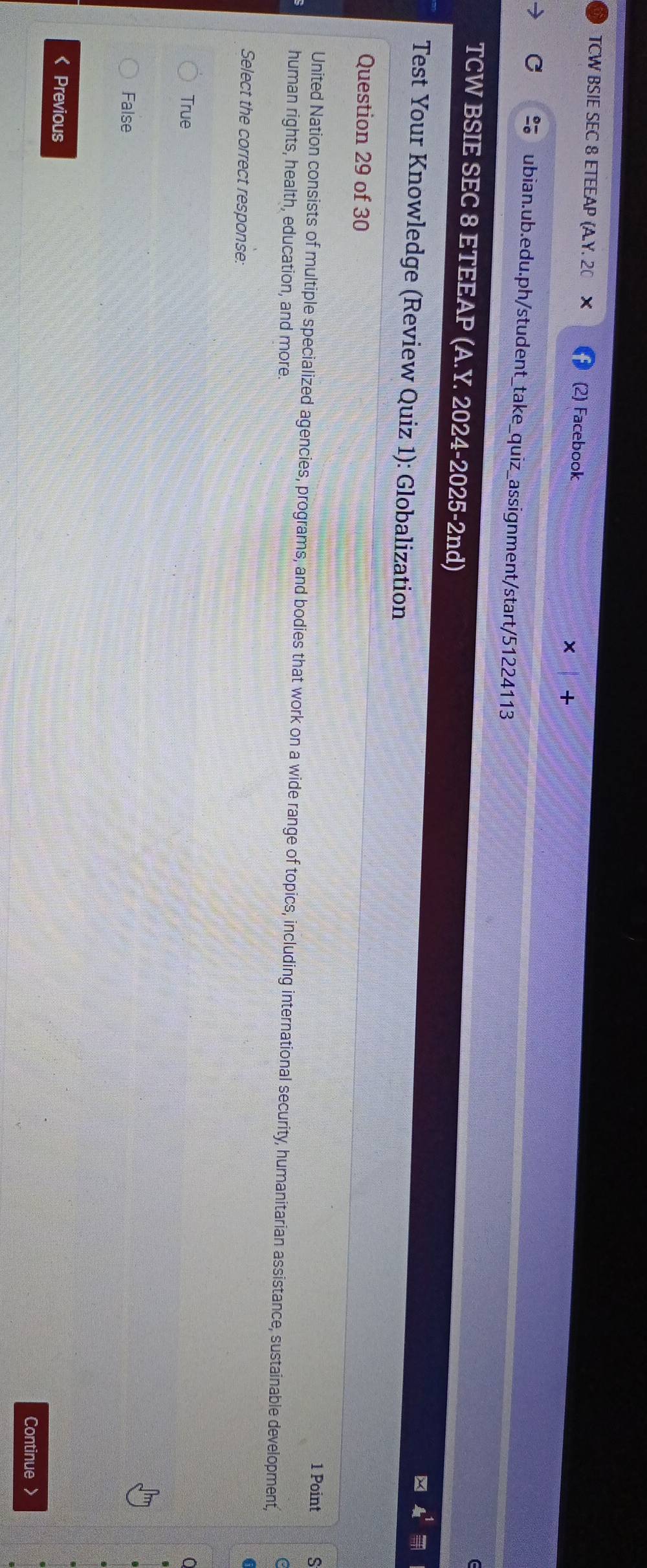 TCW BSIE SEC 8 ETEEAP (A.Y. 20 (2) Facebook
C ubian.ub.edu.ph/student_take_quiz_assignment/start/51224113
TCW BSIE SEC 8 ETEEAP (A.Y. 2024-2025-2nd)
Test Your Knowledge (Review Quiz 1): Globalization
Question 29 of 30
1 Point 5
United Nation consists of multiple specialized agencies, programs, and bodies that work on a wide range of topics, including international security, humanitarian assistance, sustainable development,
human rights, health, education, and more.
Select the correct response:
True
False
< Previous
Continue >