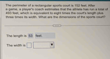 The perimeter of a rectangular sports court is 152 feet. After 
a game, a player's coach estimates that the athlete has run a total of
493 feet, which is equivalent to eight times the court's length plus 
three times its width. What are the dimensions of the sports court? 
The length is 53 feet. 
The width is