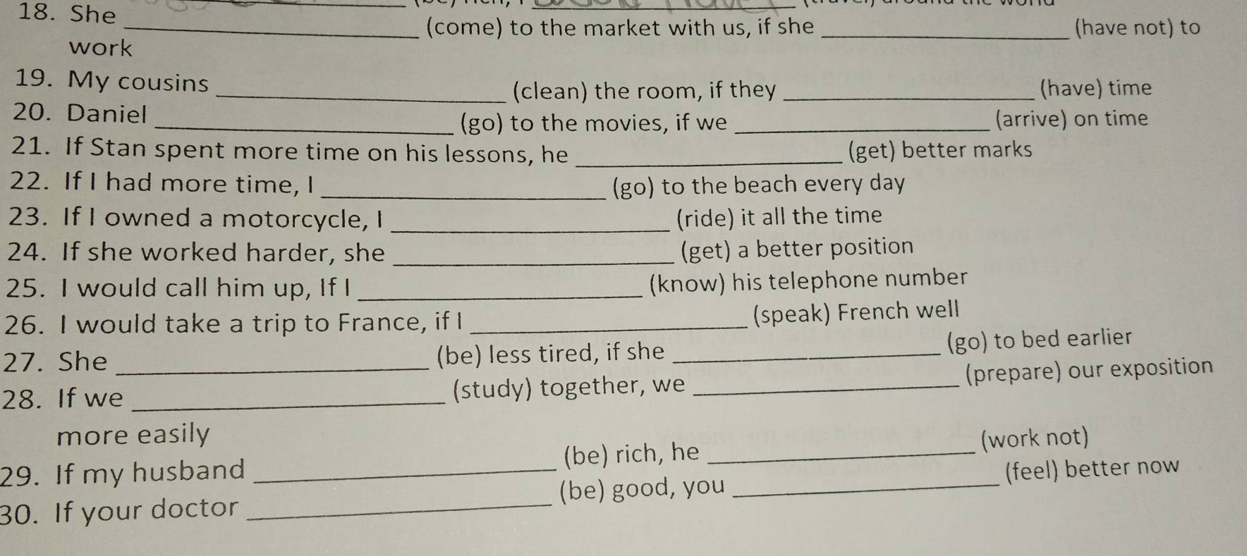 She 
_(come) to the market with us, if she _(have not) to 
work 
19. My cousins __(have) time 
(clean) the room, if they 
20. Daniel 
_(go) to the movies, if we _(arrive) on time 
21. If Stan spent more time on his lessons, he _(get) better marks 
22. If I had more time, I _(go) to the beach every day 
23. If I owned a motorcycle, I _(ride) it all the time 
24. If she worked harder, she _(get) a better position 
25. I would call him up, If I_ 
(know) his telephone number 
26. I would take a trip to France, if I_ 
(speak) French welll 
27. She (be) less tired, if she _(go) to bed earlier 
28. If we_ _(study) together, we _(prepare) our exposition 
more easily (work not) 
29. If my husband (be) rich, he_ 
(be) good, you 
30. If your doctor ___(feel) better now