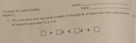 1.5 Check for Understanding Name:_ 
_ 
Date: 
Algebra 1 
5. Fill in the boxes with any whole number, 1 through 9, at most one time each to writh 
an inequality equivalent to x>4.
□ +□ x