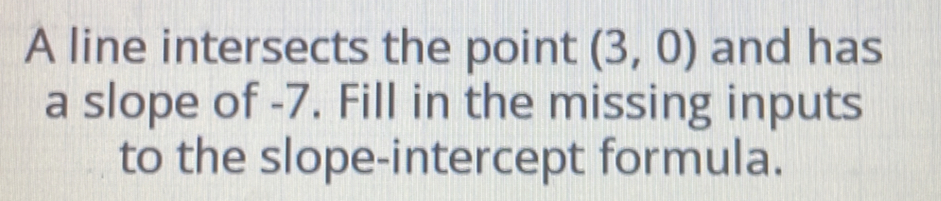 A line intersects the point (3,0) and has 
a slope of -7. Fill in the missing inputs 
to the slope-intercept formula.