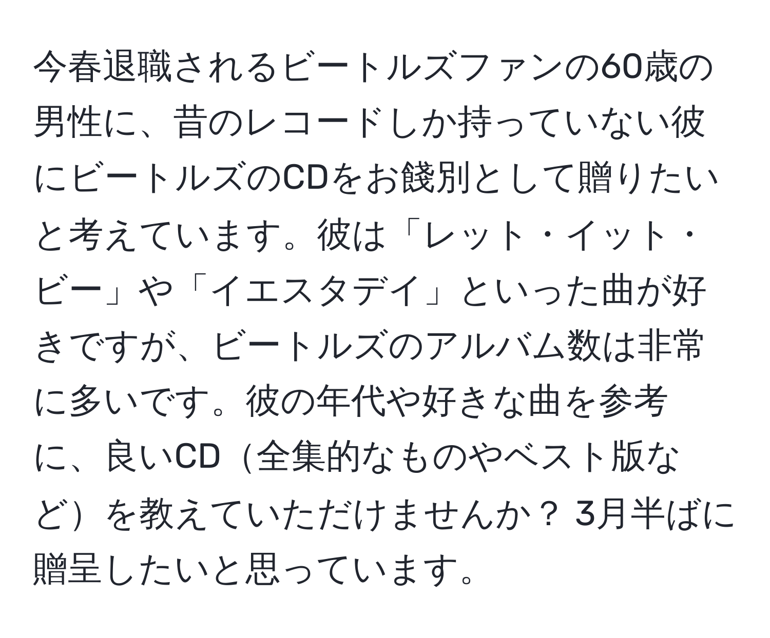 今春退職されるビートルズファンの60歳の男性に、昔のレコードしか持っていない彼にビートルズのCDをお餞別として贈りたいと考えています。彼は「レット・イット・ビー」や「イエスタデイ」といった曲が好きですが、ビートルズのアルバム数は非常に多いです。彼の年代や好きな曲を参考に、良いCD全集的なものやベスト版などを教えていただけませんか？ 3月半ばに贈呈したいと思っています。