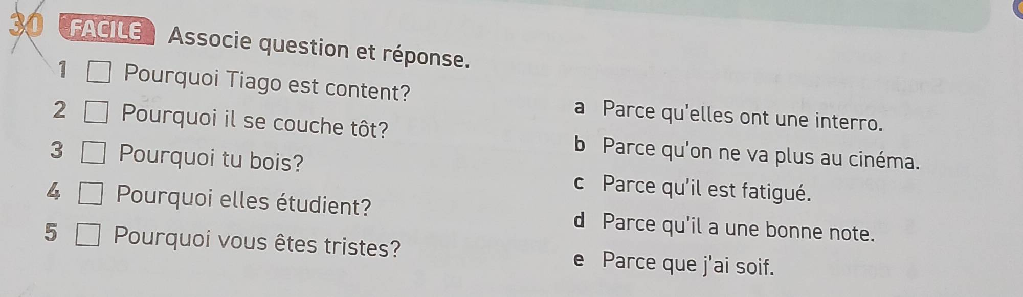 FACILE Associe question et réponse.
1 Pourquoi Tiago est content?
a Parce qu'elles ont une interro.
2 Pourquoi il se couche tôt?
b Parce qu'on ne va plus au cinéma.
3 Pourquoi tu bois? c Parce qu'il est fatigué.
4 Pourquoi elles étudient? d Parce qu'il a une bonne note.
5 Pourquoi vous êtes tristes? e Parce que j'ai soif.