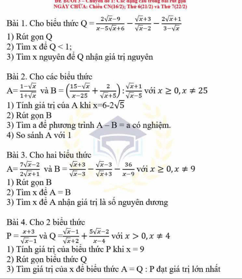 ĐE BUO1 3 - Chuyên để 1: Các đạng câu trong bái rút gọn
NGÀY CHÜA: Chiều CN(16/2); Thứ 6(21/2) và Thứ 7(22/2)
Bài 1. Cho biểu thức Q= (2sqrt(x)-9)/x-5sqrt(x)+6 - (sqrt(x)+3)/sqrt(x)-2 - (2sqrt(x)+1)/3-sqrt(x) 
1) Rút gọn Q
2) Tìm x đề Q<1;
3) Tìm x nguyên đề Q nhận giá trị nguyên
Bài 2. Cho các biểu thức
A= (1-sqrt(x))/1+sqrt(x)  và B=( (15-sqrt(x))/x-25 + 2/sqrt(x)+5 ): (sqrt(x)+1)/sqrt(x)-5  với x≥ 0,x!= 25
1) Tính giá trị cúa A khi x=6-2sqrt(5)
2) Rút gọn B
3) Tìm a để phương trình A-B=a có nghiệm.
4) So sánh A với 1
Bài 3. Cho hai biểu thức
A= (7sqrt(x)-2)/2sqrt(x)+1  và B= (sqrt(x)+3)/sqrt(x)-3 - (sqrt(x)-3)/sqrt(x)+3 - 36/x-9  với x≥ 0,x!= 9
1) Rút gọn B
2) Tìm x để A=B
3) Tìm x để A nhận giá trị là số nguyên dương
Bài 4. Cho 2 biểu thức
P= (x+3)/sqrt(x)-1  và Q= (sqrt(x)-1)/sqrt(x)+2 + (5sqrt(x)-2)/x-4  với x>0,x!= 4
1) Tính giá trị của biểu thức P khi x=9
2) Rút gọn biểu thức Q
3) Tìm giá trị của x để biểu thức A=Q:P a đạt giá trị lớn nhất