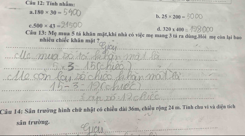 Tính nhẫm:
a. 180* 30=
b. 25* 200=
c. 500* 43=
d. 320* 400
Câu 13: Mẹ mua 5 tá khăn mặt,khi nhà có việc mẹ mang 3 tá ra dùng.Hỏi mẹ còn lại bao
nhiêu chiếc khăn mặt ?
_
_
_
_
_
_
_
_
_
_
_
Câu 14: Sân trường hình chữ nhật có chiều dài 36m, chiều rộng 24 m. Tính chu vi và diện tích
_
sân trường.