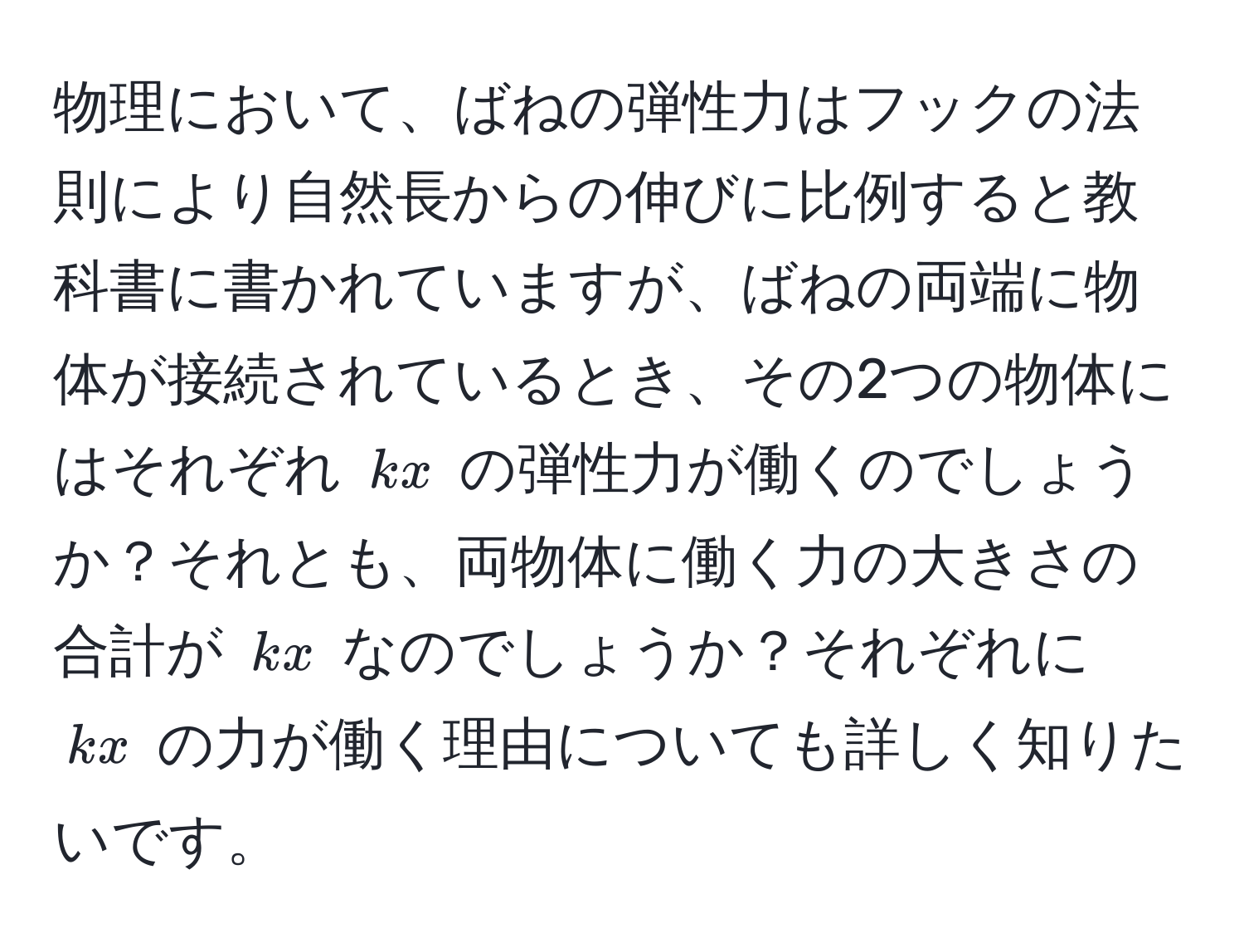 物理において、ばねの弾性力はフックの法則により自然長からの伸びに比例すると教科書に書かれていますが、ばねの両端に物体が接続されているとき、その2つの物体にはそれぞれ $kx$ の弾性力が働くのでしょうか？それとも、両物体に働く力の大きさの合計が $kx$ なのでしょうか？それぞれに $kx$ の力が働く理由についても詳しく知りたいです。