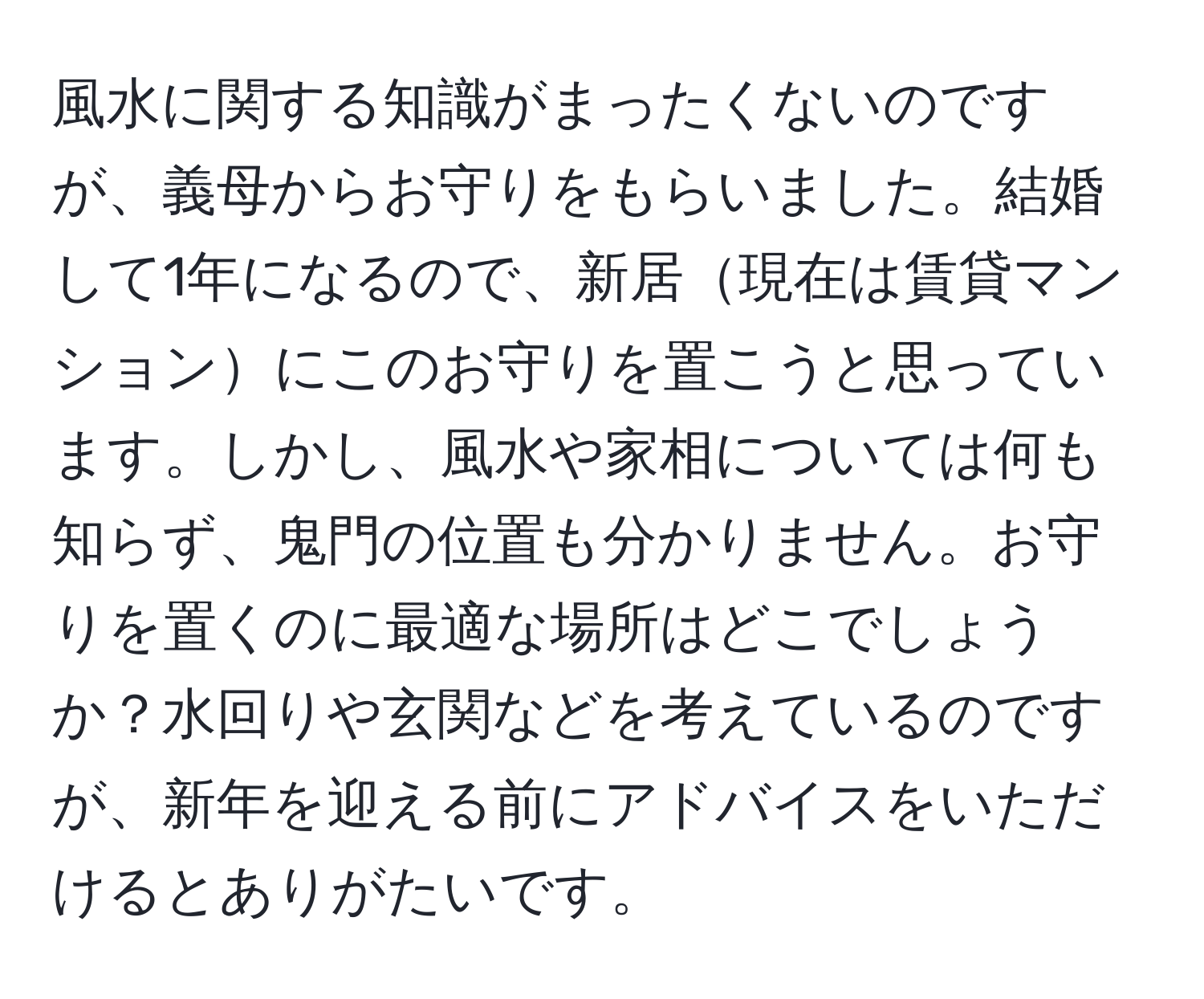 風水に関する知識がまったくないのですが、義母からお守りをもらいました。結婚して1年になるので、新居現在は賃貸マンションにこのお守りを置こうと思っています。しかし、風水や家相については何も知らず、鬼門の位置も分かりません。お守りを置くのに最適な場所はどこでしょうか？水回りや玄関などを考えているのですが、新年を迎える前にアドバイスをいただけるとありがたいです。