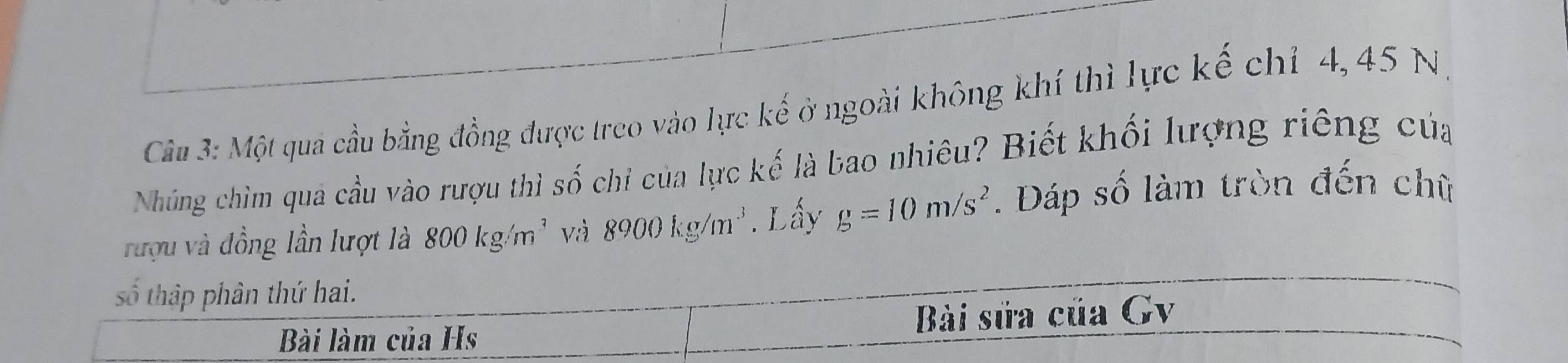 Một quả cầu bằng đồng được treo vào lực kế ở ngoài không khí thì lực kế chỉ 4, 45 N 
Nhúng chìm quả cầu vào rượu thì số chi của lực kế là bao nhiêu? Biết khối lượng riêng của 
rượu và đồng lần lượt là 800kg/m^3 và 8900kg/m^3. Lấy g=10m/s^2. Đáp số làm tròn đến chữ 
số thập phân thứ hai. 
Bài làm của Hs Bài sửa của Gv