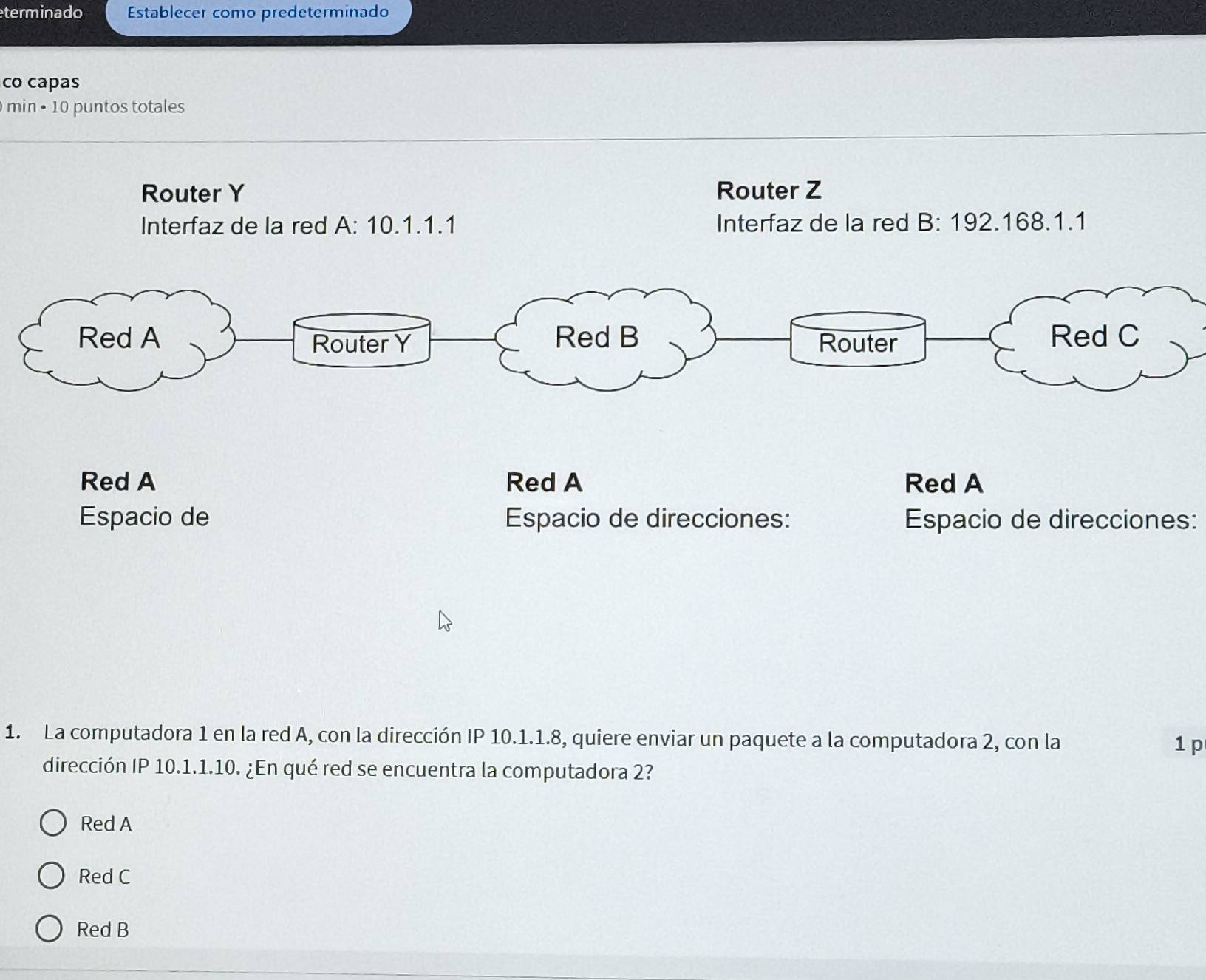 terminado Establecer como predeterminado
co capas
min • 10 puntos totales
Router Y Router Z
Interfaz de la red A: 10.1.1.1 Interfaz de la red B: 192.168.1.1
Espacio de direcciones:
1. La computadora 1 en la red A, con la dirección IP 10.1.1.8, quiere enviar un paquete a la computadora 2, con la 1 p
dirección IP 10.1.1.10. ¿En qué red se encuentra la computadora 2?
Red A
Red C
Red B