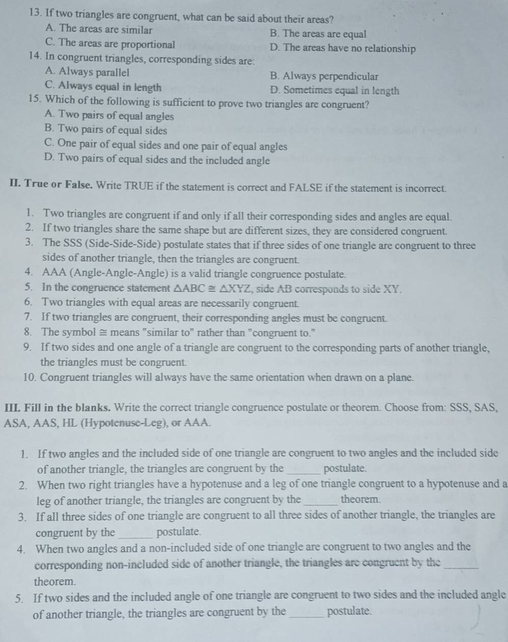 If two triangles are congruent, what can be said about their areas?
A. The areas are similar B. The areas are equal
C. The areas are proportional D. The areas have no relationship
14. In congruent triangles, corresponding sides are:
A. Always parallel B. Always perpendicular
C. Always equal in length D. Sometimes equal in length
15. Which of the following is sufficient to prove two triangles are congruent?
A. Two pairs of equal angles
B. Two pairs of equal sides
C. One pair of equal sides and one pair of equal angles
D. Two pairs of equal sides and the included angle
II. True or False. Write TRUE if the statement is correct and FALSE if the statement is incorrect.
1. Two triangles are congruent if and only if all their corresponding sides and angles are equal.
2. If two triangles share the same shape but are different sizes, they are considered congruent.
3. The SSS (Side-Side-Side) postulate states that if three sides of one triangle are congruent to three
sides of another triangle, then the triangles are congruent.
4. AAA (Angle-Angle-Angle) is a valid triangle congruence postulate.
5. In the congruence statement △ ABC≌ △ XYZ , side AB corresponds to side XY.
6. Two triangles with equal areas are necessarily congruent.
7. If two triangles are congruent, their corresponding angles must be congruent.
8. The symbol ≅ means "similar to" rather than "congruent to."
9. If two sides and one angle of a triangle are congruent to the corresponding parts of another triangle,
the triangles must be congruent.
10. Congruent triangles will always have the same orientation when drawn on a plane.
III. Fill in the blanks. Write the correct triangle congruence postulate or theorem. Choose from: SSS, SAS,
ASA, AAS, HL (Hypotenuse-Leg), or AAA.
1. If two angles and the included side of one triangle are congruent to two angles and the included side
of another triangle, the triangles are congruent by the _postulate.
2. When two right triangles have a hypotenuse and a leg of one triangle congruent to a hypotenuse and a
leg of another triangle, the triangles are congruent by the _theorem.
3. If all three sides of one triangle are congruent to all three sides of another triangle, the triangles are
congruent by the_ postulate.
4. When two angles and a non-included side of one triangle are congruent to two angles and the
corresponding non-included side of another triangle, the triangles are congruent by the_
theorem.
5. If two sides and the included angle of one triangle are congruent to two sides and the included angle
of another triangle, the triangles are congruent by the _postulate.