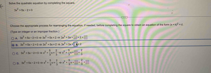 Solve the quadratic equation by completing the square.
3x^2+5x-2=0
Choose the appropriate process for rearranging the equation, if needed, before completing the square to obtain an equation of the form (x+k)^2=d. 
(Type an integer or an improper fraction.)
A. 3x^2+5x-2=0Rightarrow 3x^2+5x=2Rightarrow 3x^2+5x+□ =2+□
B. 3x^2+5x-2=0Rightarrow 3x^2+5x=2Rightarrow 3x^2+5x+□ =2
C. 3x^2+5x-2=0Rightarrow x^2+ 5/3 x= 2/3 Rightarrow x^2+ 5/3 x+□ = 2/3 
D. 3x^2+5x-2=0Rightarrow x^2+ 5/3 x= 2/3 Rightarrow x^2+ 5/3 x+□ = 2/3 +□