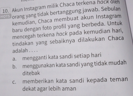 Akun Instagram milik Chaca terkena hack ole
HOTS orang yang tidak bertanggung jawab. Sebulan
kemudian, Chaca membuat akun Instagram
baru dengan foto profil yang berbeda. Untuk
mencegah terkena hαck pada kemudian hari,
tindakan yang sebaiknya dilakukan Chaca
adalah . . . .
a. mengganti kata sandi setiap hari
b. menggunakan kata sandi yang tidak mudah
ditebak
c. memberikan kata sandi kepada teman
dekat agar lebih aman