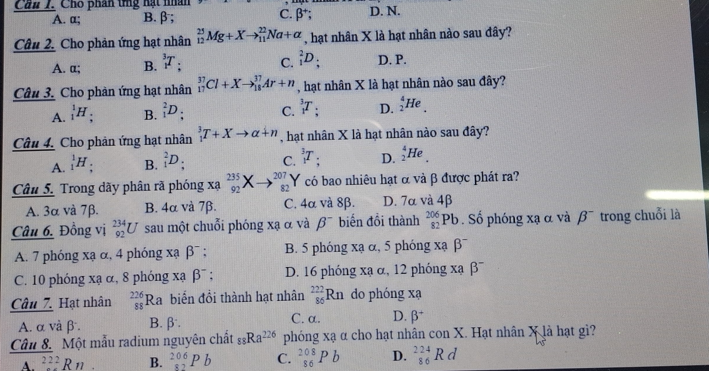 Cầu 1. Cho phân tng hạt nhân
A. a; B. β;
C. beta^+;
D. N.
Câu 2. Cho phản ứng hạt nhân _(12)^(25)Mg+Xto _(11)^(22)Na+alpha , hạt nhân X là hạt nhân nào sau đây?
C. _1^(2D_;)
A. a; B. _1^(3T ' D. P.
Câu 3. Cho phản ứng hạt nhân _(17)^(37)Cl+Xto _(18)^(37)Ar+n , hạt nhân X là hạt nhân nào sau đây?
A. _1^1H_;) B. _1^(2D;
C. _1^3T_5) D. _2^(4He.
Câu 4. Cho phản ứng hạt nhân _1^3T+Xto alpha +n , hạt nhân X là hạt nhân nào sau đây?
C. _1^3T; D.
A. _1^1H : B. _1^2D; _2^4He.
Câu 5. Trong dãy phân rã phóng Xa_(92)^(235)X beginarray)r  to endarray beginarrayr 207 82endarray Y có bao nhiêu hạt α và β được phát ra?
A. 3α và 7β. B. 4α và 7β.
C. 4α và 8β. D. 7α và 4β
Câu 6. Đồng vị _(92)^(234)U sau một chuỗi phóng xạ α và beta^- biến đổi thành _(82)^(206)Pb. Số phóng xạ α và beta^- trong chuỗi là
A. 7 phóng xạ α, 4 phóng xạ β¯ ; B. 5 phóng xạ α, 5 phóng xạ β
C. 10 phóng xạ α, 8 phóng xạ beta^-: D. 16 phóng xạ α, 12 phóng xạ β¯
Câu 7. Hạt nhân _(88)^(226)Ra biến đổi thành hạt nhân _(86)^(222)Rn do phóng xạ
A. α và β. B.β.
C. α. D. beta^+
Câu 8. Một mẫu radium nguyên chất _88Ra^(226) phóng xạ α cho hạt nhân con X. Hạt nhân X là hạt gì?
A. _(222)^(222)Rn B. _(82)^(206)Pb C. _(86)^(208)Pb D. _(86)^(224)Rd