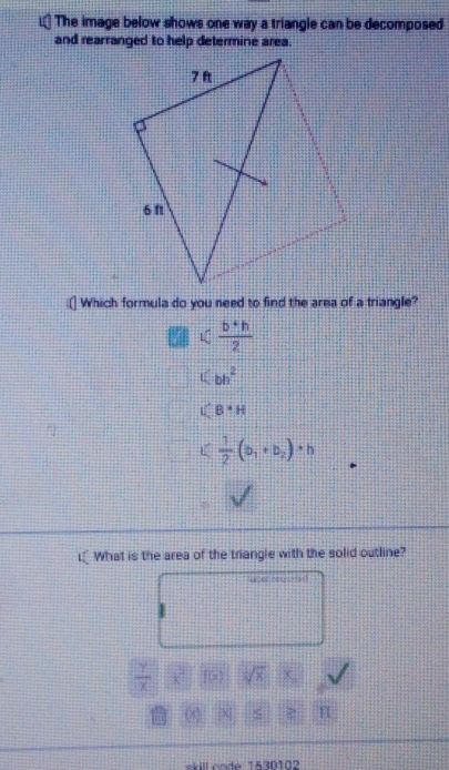 The image below shows one way a triangle can be decomposed
and rearranged to help determine area.
[] Which formula do you need to find the area of a triangle?

(bb^2
UCB=H
□  1/2 (b_1+b_2)· h
L_What is the area of the triangle with the solid outline?
,
 y/x  f(x) sqrt(8) X
C <
skill code 1630102