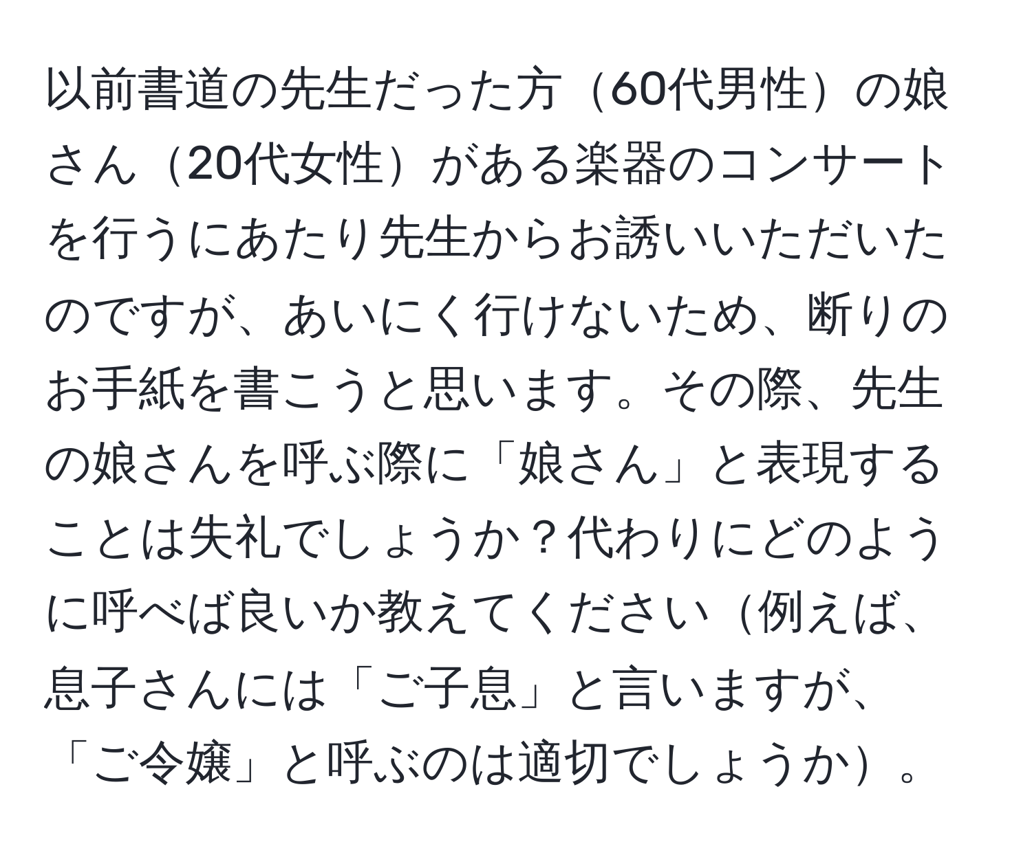 以前書道の先生だった方60代男性の娘さん20代女性がある楽器のコンサートを行うにあたり先生からお誘いいただいたのですが、あいにく行けないため、断りのお手紙を書こうと思います。その際、先生の娘さんを呼ぶ際に「娘さん」と表現することは失礼でしょうか？代わりにどのように呼べば良いか教えてください例えば、息子さんには「ご子息」と言いますが、「ご令嬢」と呼ぶのは適切でしょうか。