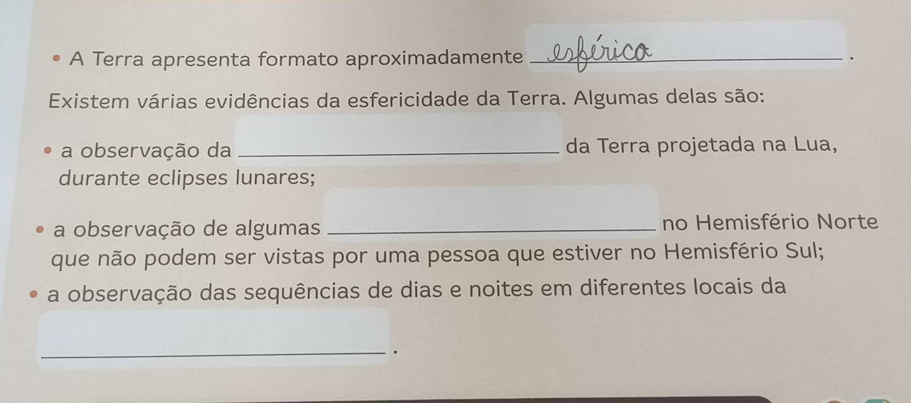 A Terra apresenta formato aproximadamente _、 
Existem várias evidências da esfericidade da Terra. Algumas delas são: 
a observação da _da Terra projetada na Lua, 
durante eclipses lunares; 
a observação de algumas _no Hemisfério Norte 
que não podem ser vistas por uma pessoa que estiver no Hemisfério Sul; 
a observação das sequências de dias e noites em diferentes locais da 
_ 
.