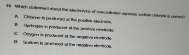 Which statement about the electrolysis of concentrated aqueous sodium chloride is correct?
A Chlorine is produced at the positive electrode.
B Hydrogen is produced at the positive electrode.
C Oxygen is produced at the negative electrode.
D Sodium is produced at the negative electrode.