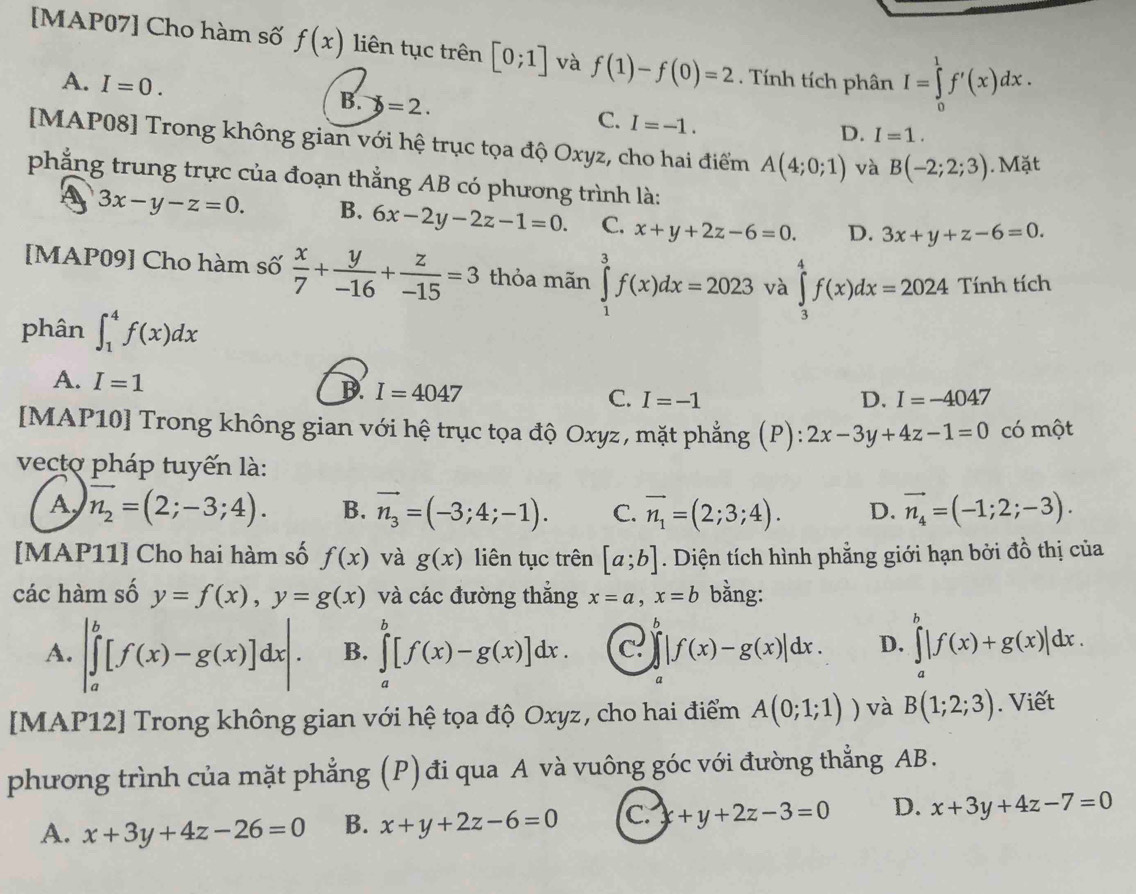 [MAP07] Cho hàm số f(x) liên tục trên [0;1] và f(1)-f(0)=2. Tính tích phân I=∈tlimits _0^(1f'(x)dx.
A. I=0. B. X=2. C. I=-1.
D. I=1.
[MAP08] Trong không gian với hệ trục tọa độ Oxyz, cho hai điểm A(4;0;1) và B(-2;2;3). Mặt
phẳng trung trực của đoạn thắng AB có phương trình là:
A 3x-y-z=0. B. 6x-2y-2z-1=0. C. x+y+2z-6=0. D. 3x+y+z-6=0.
[MAP09] Cho hàm số frac x)7+ y/-16 + z/-15 =3 thỏa mãn ∈tlimits _1^(3f(x)dx=2023 và ∈tlimits _3^4f(x)dx=2024 Tính tích
phân ∈t _1^4f(x)dx
A. I=1
D. I=4047
C. I=-1 D. I=-4047
[MAP10] Trong không gian với hệ trục tọa độ Oxyz, mặt phẳng (P): 2x-3y+4z-1=0 có một
vectơ pháp tuyến là:
A vector n_2)=(2;-3;4). B. vector n_3=(-3;4;-1). C. vector n_1=(2;3;4). D. vector n_4=(-1;2;-3).
[MAP11] Cho hai hàm số f(x) và g(x) liên tục trên [a;b]. Diện tích hình phẳng giới hạn bởi đồ thị của
các hàm số y=f(x),y=g(x) và các đường thắng x=a,x=b bằng:
A. |∈tlimits _a^b[f(x)-g(x)]dx|. B. ∈tlimits _a^b[f(x)-g(x)]dx. c. ∈t |f(x)-g(x)|dx. D. ∈tlimits _a^b|f(x)+g(x)|dx.
a
[MAP12] Trong không gian với hệ tọa độ Oxyz, cho hai điểm A(0;1;1)) và B(1;2;3). Viết
phương trình của mặt phẳng (P) đi qua A và vuông góc với đường thẳng AB.
A. x+3y+4z-26=0 B. x+y+2z-6=0 C. x+y+2z-3=0 D. x+3y+4z-7=0