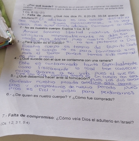 ¿Por qué suede? "El adutero es un pecado que se origina en los deseos de 
corazón. Si conocieramos lo que la Bowa dicó acerce del metrimonio, se evitaria este
1 Co. 6:13, - 2 □ e ca d a 
adulterio? 1.- Falta de Jucio: ¿Qué nos dice Pr. 6:20 - 29, 33 - 34 acerça del 
2. - No es nuestro cuerpo: Ex 
3.- ¿Para quien es el 
4.- ¿Qué sucede con el que se contamina con una ramera? 
Lste es 
5. ¿ Qué debemos hacer ante la fomicación? 
6.- ¿De quien es nuetro cuerpo? Y ¿Cómo fue comprado? 
7.- Falta de compromiso: ¿Cómo veía Díos el adulterio en Israel? 
(Os. 1:2,3:1,5:4)