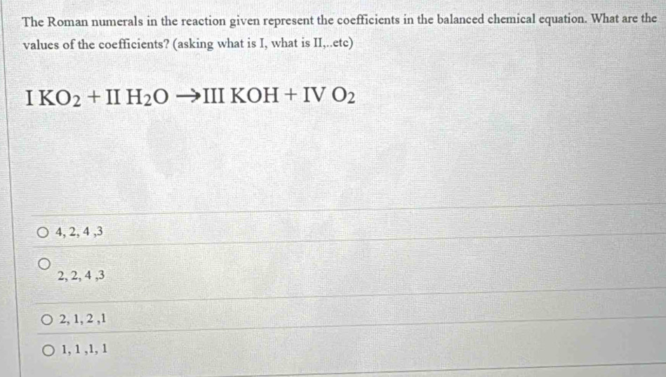 The Roman numerals in the reaction given represent the coefficients in the balanced chemical equation. What are the
values of the coefficients? (asking what is I, what is II,..etc)
IKO_2+IIH_2Oto IIIKOH+IVO_2
4, 2, 4 , 3
2, 2, 4 , 3
2, 1, 2 , 1
1, 1 , 1, 1