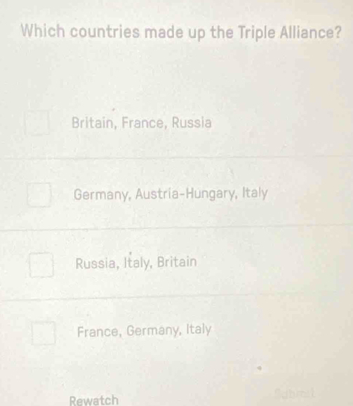 Which countries made up the Triple Alliance?
Britain, France, Russia
Germany, Austria-Hungary, Italy
Russia, Italy, Britain
France, Germany, Italy
Rewatch