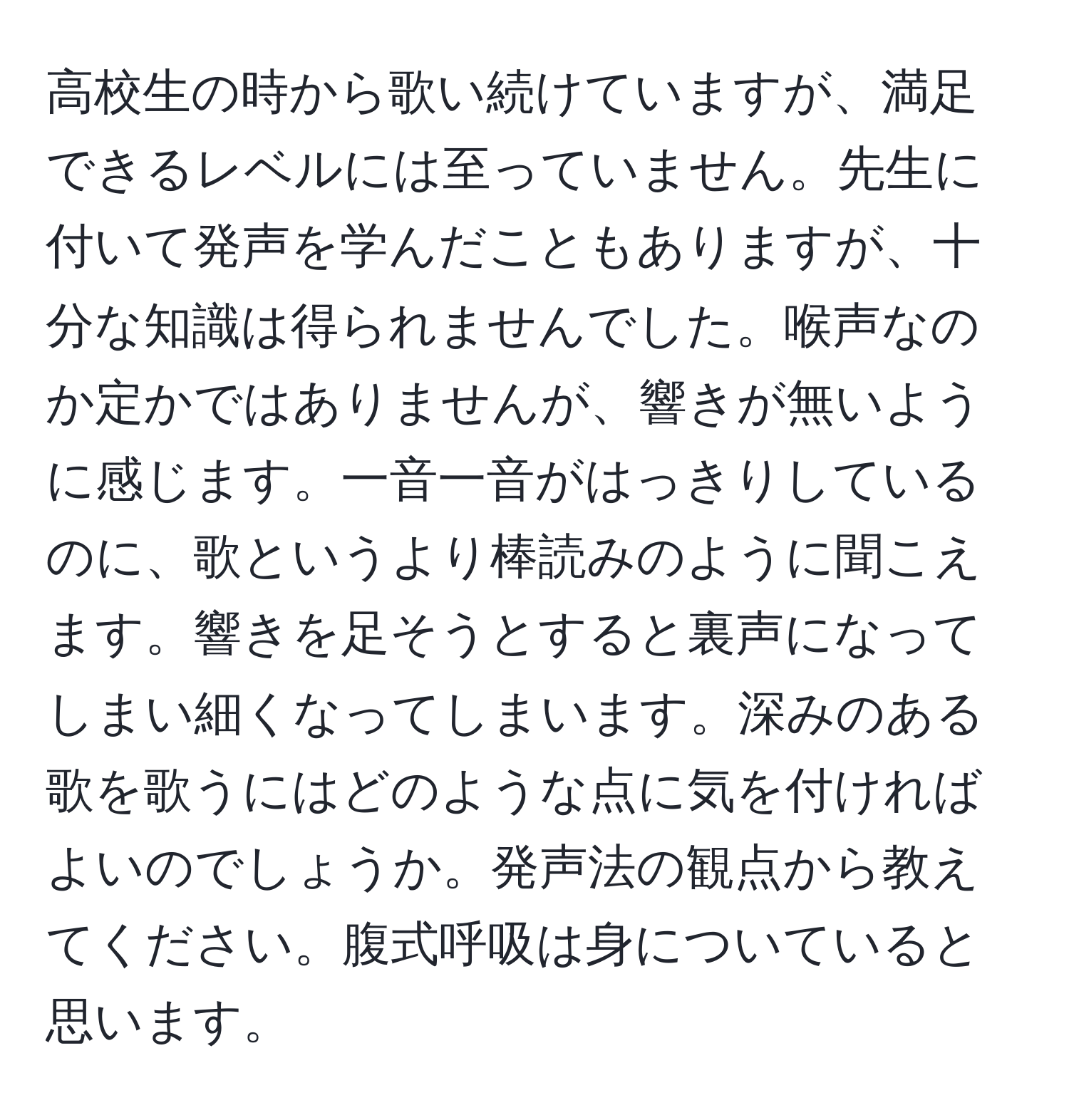 高校生の時から歌い続けていますが、満足できるレベルには至っていません。先生に付いて発声を学んだこともありますが、十分な知識は得られませんでした。喉声なのか定かではありませんが、響きが無いように感じます。一音一音がはっきりしているのに、歌というより棒読みのように聞こえます。響きを足そうとすると裏声になってしまい細くなってしまいます。深みのある歌を歌うにはどのような点に気を付ければよいのでしょうか。発声法の観点から教えてください。腹式呼吸は身についていると思います。