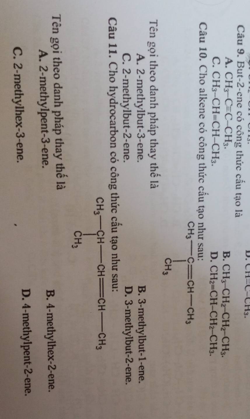 CH=C-CH_3.
Câu 9. But-2-ene có công thức cấu tạo là
A. CH_3-Cequiv C-CH_3. B. CH_3-CH_2-CH_2-CH_3.
C. CH_3-CH=CH-CH_3. D. CH_2=CH-CH_2-CH_3.
Câu 10. Cho alkene có công thức cầu tạo nh
Tên gọi theo danh pháp thay thế là
A. 2-methylbut-3-ene. B. 3-methylbut-1-ene.
C. 2-methylbut-2-ene. D. 3-methylbut-2-ene.
Câu 11. Cho hydrocarbon có công thức cấu tạo như sau:
beginarrayr CH_3-CH-CHequiv CH-CH_3 CH_3endarray
Tên gọi theo danh pháp thay thế là
A. 2-methylpent-3-ene.
B. 4-methylhex-2-ene.
D. 4-methylpent-2-ene.
C. 2-methylhex-3-ene.