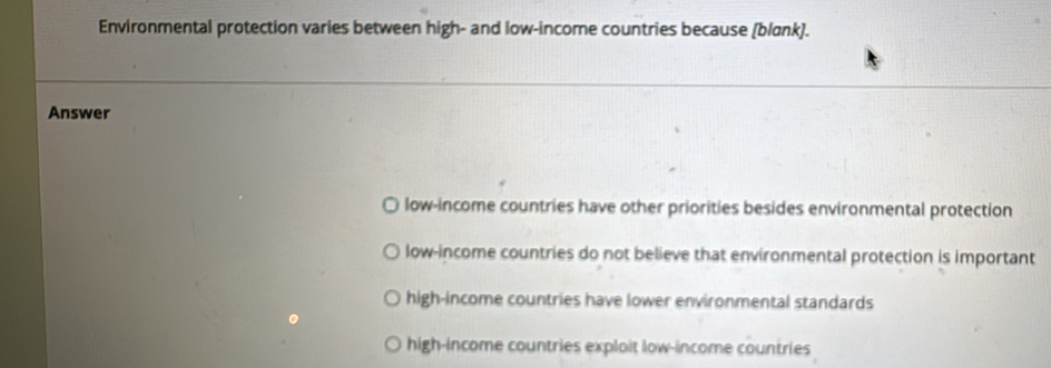 Environmental protection varies between high- and low-income countries because (blɑnk).
Answer
low-income countries have other priorities besides environmental protection
low-income countries do not believe that environmental protection is important
high-income countries have lower environmental standards
high-income countries exploit low-income countries