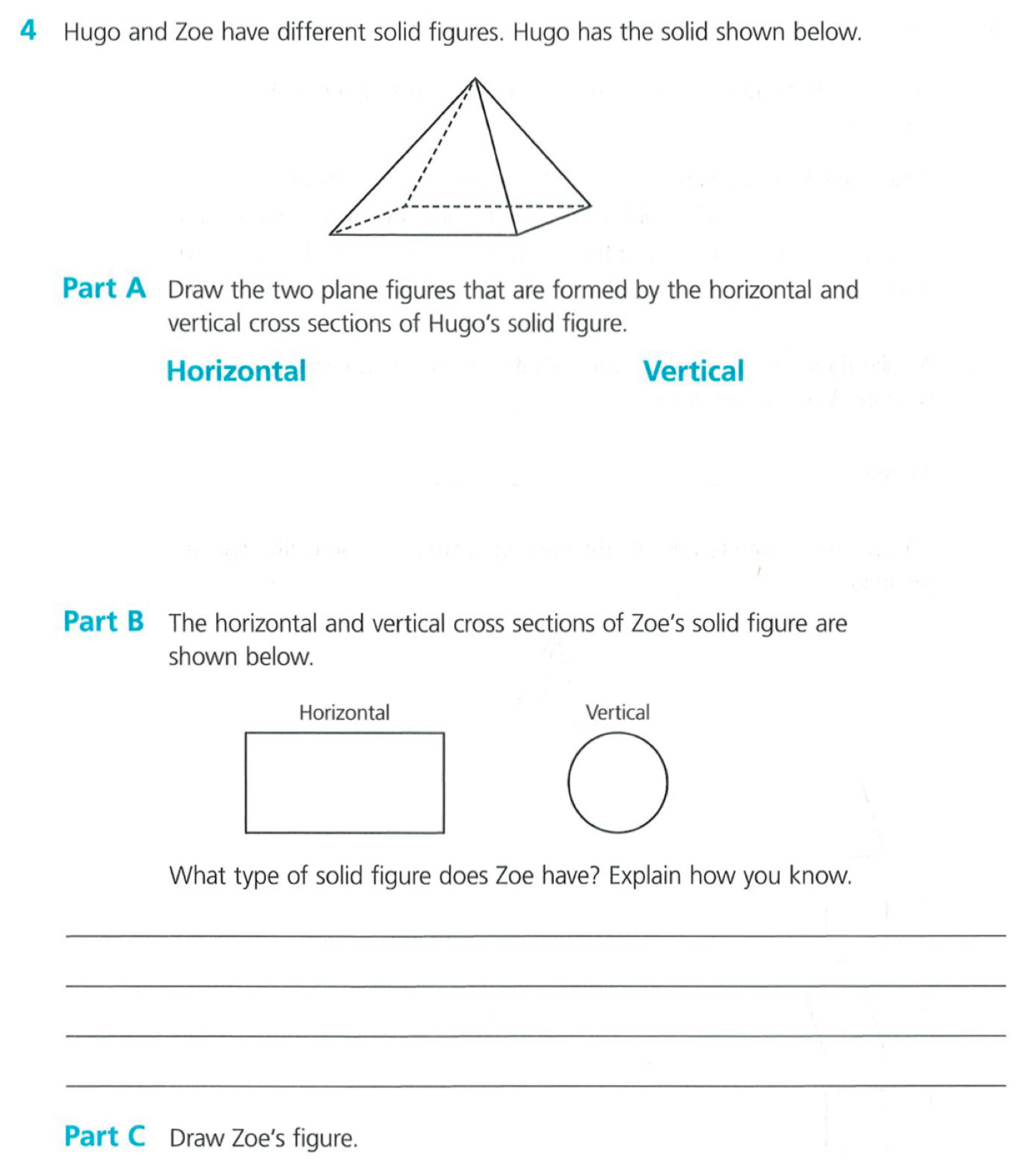 Hugo and Zoe have different solid figures. Hugo has the solid shown below. 
Part A Draw the two plane figures that are formed by the horizontal and 
vertical cross sections of Hugo’s solid figure. 
Horizontal Vertical 
Part B The horizontal and vertical cross sections of Zoe’s solid figure are 
shown below. 
Horizontal Vertical 
What type of solid figure does Zoe have? Explain how you know. 
_ 
_ 
_ 
_ 
Part C Draw Zoe's figure.