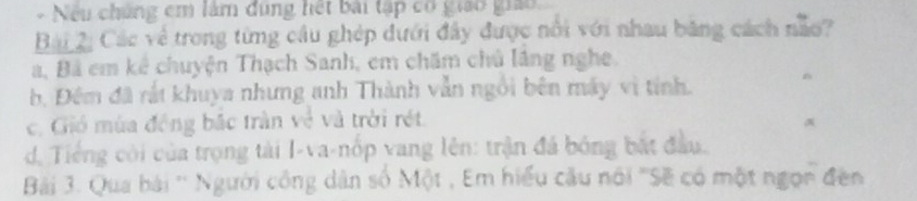 Nếu chúng em lâm đùng hết bài tập có giao giáo
Bài 2, Các về trong từng cầu ghép dưới đây được nổi với nhau băng cách não?
a, Bá em kê chuyện Thạch Sanh, em chăm chủ lầng nghe.
b, Đêm đã rất khuya nhưng anh Thành vẫn ngôi bên máy vì tính.
c. Gió mùa động bắc tràn về và trời rét.
d,. Tiếng côi của trọng tài I-va-nốp vang lên: trận đá bóng bắt đầu.
Bải 3. Qua bài '' Người công dân số Một , Em hiểu cầu nói ''Sẽ có một ngọn đền