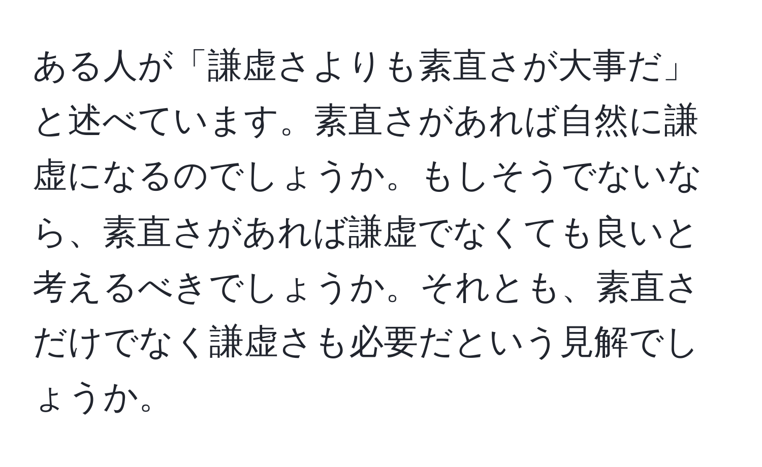 ある人が「謙虚さよりも素直さが大事だ」と述べています。素直さがあれば自然に謙虚になるのでしょうか。もしそうでないなら、素直さがあれば謙虚でなくても良いと考えるべきでしょうか。それとも、素直さだけでなく謙虚さも必要だという見解でしょうか。