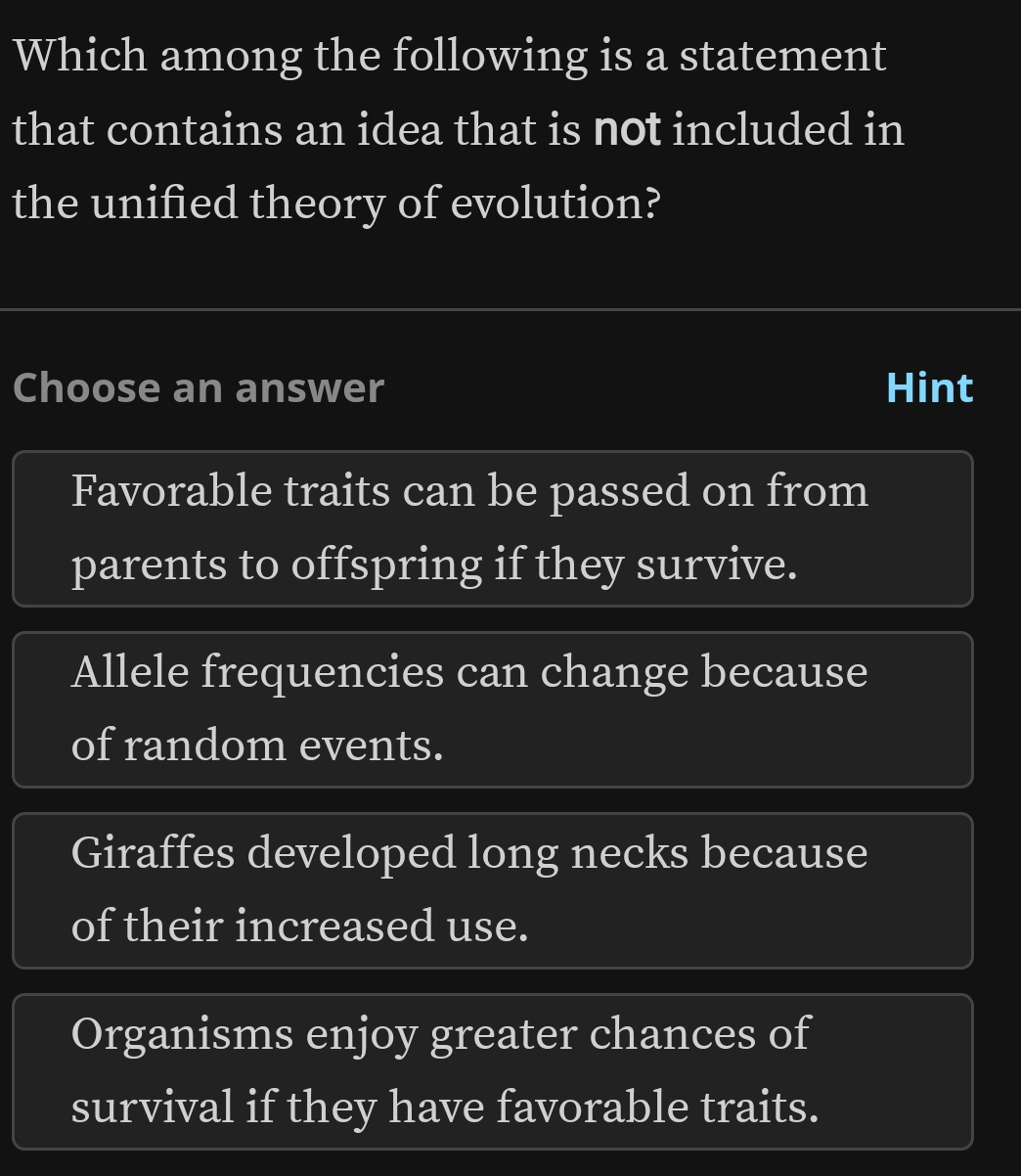 Which among the following is a statement
that contains an idea that is not included in
the unified theory of evolution?
Choose an answer Hint
Favorable traits can be passed on from
parents to offspring if they survive.
Allele frequencies can change because
of random events.
Giraffes developed long necks because
of their increased use.
Organisms enjoy greater chances of
survival if they have favorable traits.