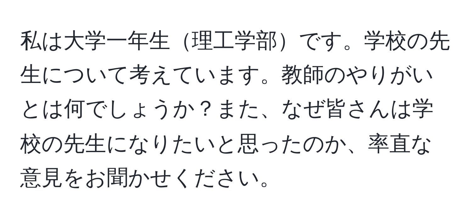 私は大学一年生理工学部です。学校の先生について考えています。教師のやりがいとは何でしょうか？また、なぜ皆さんは学校の先生になりたいと思ったのか、率直な意見をお聞かせください。